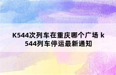 K544次列车在重庆哪个广场 k544列车停运最新通知